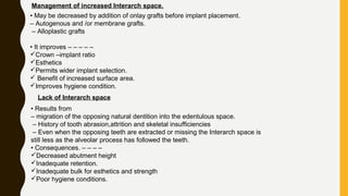 Management of increased Interarch space.
• May be decreased by addition of onlay grafts before implant placement.
– Autogenous and /or membrane grafts.
– Alloplastic grafts
• It improves – – – – –
Crown –implant ratio
Esthetics
Permits wider implant selection.
 Benefit of increased surface area.
Improves hygiene condition.
Lack of Interarch space
• Results from
– migration of the opposing natural dentition into the edentulous space.
– History of tooth abrasion,attrition and skeletal insufficiencies
– Even when the opposing teeth are extracted or missing the Interarch space is
still less as the alveolar process has followed the teeth.
• Consequences. – – – –
Decreased abutment height
Inadequate retention.
Inadequate bulk for esthetics and strength
Poor hygiene conditions.
 