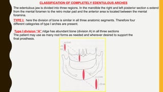 CLASSIFICATION OF COMPLETELY EDENTULOUS ARCHES
The edentulous jaw is divided into three regions. In the mandible the right and left posterior section s extend
from the mental foramen to the retro molar pad and the anterior area is located between the mental
foramina.
TYPE I: here the division of bone is similar in all three anatomic segments. Therefore four
different categories of type I arches are present.
Type I division “A” ridge has abundant bone (division A) in all three sections
The patient may use as many root forms as needed and wherever desired to support the
final prosthesis.
 
