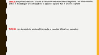 TYPE II: the posterior section s of bone is similar but differ from anterior segments. The most common
arches in this category present less bone in posterior region s than in anterior segment
TYPE III: here the posterior section of the maxilla or mandible differs from each other.
 