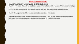 BONE CLASSIFICATION:
CLASISFICAITON BY LINKOW AND CHERCHEVE (1970):
CLASS I : Consists of evenly spaced trabeculae with small cancelated spaces. This is ideal bone type.
CLASS II: Has slightly larger cancellated spaces with less uniformity of the osseous pattern
CLASS III: Large marrow filled spaces exists between bone trabeculae.
For Linkow Class III bone results in a loose fitting implant. Class II bone is satisfactory for implants
and Class I bone provides a very satisfactory foundation for implant prosthesis.
 