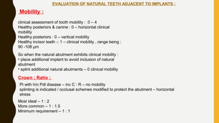 EVALUATION OF NATURAL TEETH ADJACENT TO IMPLANTS :
Mobility :
clinical assessment of tooth mobility : 0 – 4
Healthy posteriors & canine : 0 – horizontal clinical
mobility
Healthy posteriors : 0 – vertical mobility
Healthy incisor teeth -: 1 – clinical mobility , range being :
90 -108 µm
So when the natural abutment exhibits clinical mobility :
• place additional implant to avoid inclusion of natural
abutment
• splint additional natural abutments – 0 clinical mobility
Crown ; Ratio :
Pt with h/o Pdl disease – inc C : R – no mobility
splinting is indicated / occlusal schemes modified to protect the abutment – horizontal
stress
Most ideal – 1 : 2
More common – 1 : 1.5
Minimum requirement – 1 : 1
 