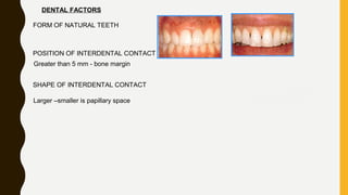 DENTAL FACTORS
FORM OF NATURAL TEETH
POSITION OF INTERDENTAL CONTACT
Greater than 5 mm - bone margin
SHAPE OF INTERDENTAL CONTACT
Larger –smaller is papillary space
 