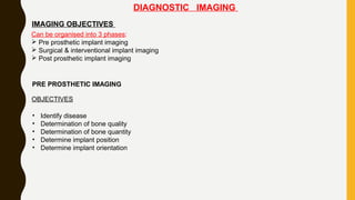 DIAGNOSTIC IMAGING
IMAGING OBJECTIVES
Can be organised into 3 phases:
 Pre prosthetic implant imaging
 Surgical & interventional implant imaging
 Post prosthetic implant imaging
PRE PROSTHETIC IMAGING
OBJECTIVES
• Identify disease
• Determination of bone quality
• Determination of bone quantity
• Determine implant position
• Determine implant orientation
 