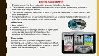 DIGITAL RADIOGRAPHY
• Process wherein the film is replaced by a sensor that collects the data
• The analog information received is then interpreted by specialized software and an image is
formulated by a computer monitor
• The resultant image can be modified in terms of gray scale, brightness, contrast, inversion and
color enhancement
• Computerised software programs like Dexisimplant are available that allowing for calibration of
magnified images , ensuring accurate measurements
Advantages
• Less radiation
• Superior resolution
• Instantaneous speed of image formation is highly useful
during surgical placement of implants and the
prosthetic verification of component placement
Disadvantage
Size and thickness of the film and position of the
connecting cord sometimes makes film placement difficult
in some sites , such as those adjacent to tori or in case of
tapered arch form in the region of canines
 