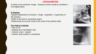 CEPHALOMETRIC
It makes cross sectional image – alveolus of both maxilla & mandible in
mid-sagital plane
It displays
•Spatial relationship of occlusion - length , angulation , & geometry of
the alveolus
•Width of the bone in symphysis region
•Relationship b/w buccal cortex & the roots of the anterior teeth
Can help to evaluate :
• loss of VD
• skeletal arch interrelation ship
• Anterior crown : implant
• anterior tooth position in prosthesis
 