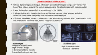 COMPUTERISED TOMOGRAPHY
• CT is a digital imaging technique, which can generate 3D images using a very narrow “fan
beam” that rotates around the patient, acquiring one thin slice (image) with each revolution
• It was first applied successfully in implantology in the 1980s.
• It allows clinicians to visualize the bony architecture, nerves, joints, sinuses and other
structures much more completely than traditional flat radiographs
• CT scans have been shown to be very accurate with the magnification effect, the same for both
the anterior and posterior area, from a range of 0% to 6% in
Advantages
Negligible magnification
High contrast image
3 dimensional bone models
Interactive treatment planning
Disadvantages
High dose of radiation
Technique – sensitive
 