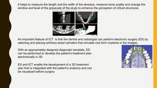It helps to measure the length and the width of the alveolus, measure bone quality and change the
window and level of the grayscale of the study to enhance the perception of critical structures
An important feature of ICT is that the dentist and radiologist can perform electronic surgery (ES) by
selecting and placing arbitrary-sized cylinders that simulate root form implants in the images.
With an appropriately designed diagnostic template, ES
can be performed to develop the patient’s treatment plan
electronically in 3D
ES and ICT enable the development of a 3D treatment
plan that is integrated with the patient’s anatomy and can
be visualized before surgery
 