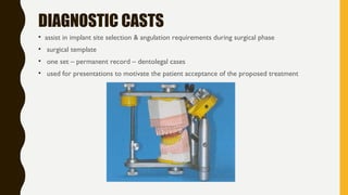 DIAGNOSTIC CASTS
• assist in implant site selection & angulation requirements during surgical phase
• surgical template
• one set – permanent record – dentolegal cases
• used for presentations to motivate the patient acceptance of the proposed treatment
 