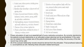 • Proper articulation of cast is an essential part of every restorative procedure. By correctly reproducing
the patients occlusal relationship on an articulator proper planning can be accomplished. If the casts
are not related to the condylar axis of the patient before articulator mounting, the accuracy of the bite
record may not be valid.
• All of the occlusal relationship records should be derived form the articulator. Final prosthesis balancing
is accomplished as well, following these articulator-related techniques
 