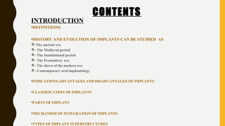 CONTENTS
INTRODUCTION
•DEFINITIONS
•HISTORY AND EVOLUTION OF IMPLANTS CAN BE STUDIED AS
-The ancient era
- The Medieval period
- The foundational period
- The Premodern era
- The dawn of the modern era
- Contemporary oral implantology
•INDICATIONS,ADVANTAGES AND DISADVANTAGES OF IMPLANTS
•CLASSIFICATION OF IMPLANTS
•PARTS OF IMPLANT
•MECHANISM OF INTEGRATION OF IMPLANTS
•TYPES OF IMPLANT SUPERSTRUCTURES
 