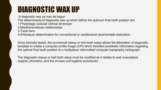 DIAGNOSTIC WAX UP
A diagnostic wax up may be begun
The determinants of diagnostic wax up which define the optimum final tooth position are
1.Physiologic occlusal vertical dimension
2.Maxillomandibular relationships
3.Tooth form
4.Embrasure determination for conventional or cantilevered ceramometal restoration.
Once clinically tested, the provisional waxup or trial tooth setup allows the fabrication of diagnostic
template to create a computer profile image (CPI) which transfers prosthetic information regarding
the optimal final tooth position to a multiplanar reformatted computer topography radiograph.
The diagnostic waxup or trail tooth setup must be modified as it relates to oral musculature
support, phonetics, and the of ease oral hygiene procedures.
 