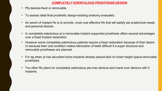 COMPLETELY EDENTULOUS PROSTHESIS DESIGN
• Pts desires-fixed or removable.
• To assess ideal final prosthetic design-existing anatomy evaluated.
• An axiom of implant Rx is to provide ,most cost effective Rx that will satisfy pts anatomical needs
and personal desires.
• In completely edentulous pt a removable implant supported prosthesis offers several advantages
over a fixed implant restoration
• However some completely edentulous patients require a fixed restoration because of their desire
or because their oral condition makes fabrication of teeth difficult if a super structure and
removable prostheses are planned.
• For eg when pt has abundant bone-implants already placed-lack of crown height space-removable
prosthesis.
• Too often Rx plans for completely edentulous pts-max denture and mand over denture with 2
implants.
 