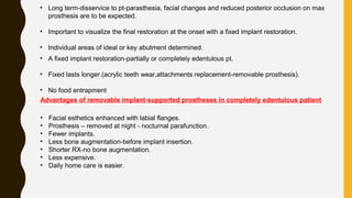 • Long term-disservice to pt-parasthesia, facial changes and reduced posterior occlusion on max
prosthesis are to be expected.
• Important to visualize the final restoration at the onset with a fixed implant restoration.
• Individual areas of ideal or key abutment determined.
• A fixed implant restoration-partially or completely edentulous pt.
• Fixed lasts longer.(acrylic teeth wear,attachments replacement-removable prosthesis).
• No food entrapment
Advantages of removable implant-supported prostheses in completely edentulous patient
• Facial esthetics enhanced with labial flanges.
• Prosthesis – removed at night - nocturnal parafunction.
• Fewer implants.
• Less bone augmentation-before implant insertion.
• Shorter RX-no bone augmentation.
• Less expensive.
• Daily home care is easier.
 