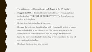 • The endosseous oral implantology truly began in the 19th
Century.
• Maggilio in 1809 , a dentist at the university of Nancy , France, author of
the book called “THE ART OF THE DENTIST”. The first reference to
modern style implants.
• He has described the implant & placement.
• He made the tooth root shaped implant with 18 carat gold with three prongs
at the end to hold it in place in the bone . The implant was placed in the
freshly extracted socket site retained with the prongs. After the tissues
healed the crown was attached with the help of post placed into the hole of
root section of the implant.
• He placed the single stage gold implant.
 