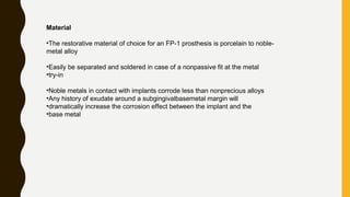 Material
•The restorative material of choice for an FP-1 prosthesis is porcelain to noble-
metal alloy
•Easily be separated and soldered in case of a nonpassive fit at the metal
•try-in
•Noble metals in contact with implants corrode less than nonprecious alloys
•Any history of exudate around a subgingivalbasemetal margin will
•dramatically increase the corrosion effect between the implant and the
•base metal
 