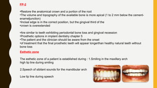FP-2
•Restore the anatomical crown and a portion of the root
•The volume and topography of the available bone is more apical (1 to 2 mm below the cement-
enameljunction)
•Incisal edge is in the correct position, but the gingival third of the
•crown is overextended
•Are similar to teeth exhibiting periodontal bone loss and gingival recession
•Prosthetic options in implant dentistry chapter 5
•The patient and the clinician should be aware from the onset
•of treatment that the final prosthetic teeth will appear longerthan healthy natural teeth without
bone loss
Esthetic zone
The esthetic zone of a patient is established during : 1.Smiling in the maxillary arch
high lip line during smiling
2.Speech of sibilant sounds for the mandibular arch
Low lip line during speech
 