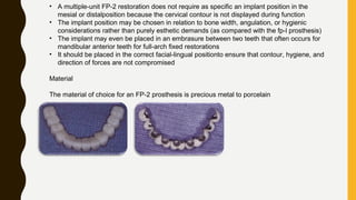 • A multiple-unit FP-2 restoration does not require as specific an implant position in the
mesial or distalposition because the cervical contour is not displayed during function
• The implant position may be chosen in relation to bone width, angulation, or hygienic
considerations rather than purely esthetic demands (as compared with the fp-l prosthesis)
• The implant may even be placed in an embrasure between two teeth that often occurs for
mandibular anterior teeth for full-arch fixed restorations
• It should be placed in the correct facial-lingual positionto ensure that contour, hygiene, and
direction of forces are not compromised
Material
The material of choice for an FP-2 prosthesis is precious metal to porcelain
 
