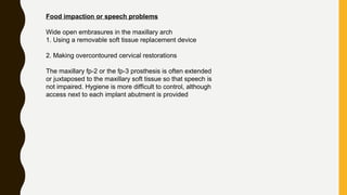 Food impaction or speech problems
Wide open embrasures in the maxillary arch
1. Using a removable soft tissue replacement device
2. Making overcontoured cervical restorations
The maxillary fp-2 or the fp-3 prosthesis is often extended
or juxtaposed to the maxillary soft tissue so that speech is
not impaired. Hygiene is more difficult to control, although
access next to each implant abutment is provided
 