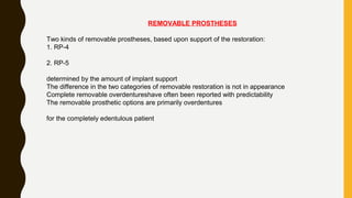 REMOVABLE PROSTHESES
Two kinds of removable prostheses, based upon support of the restoration:
1. RP-4
2. RP-5
determined by the amount of implant support
The difference in the two categories of removable restoration is not in appearance
Complete removable overdentureshave often been reported with predictability
The removable prosthetic options are primarily overdentures
for the completely edentulous patient
 
