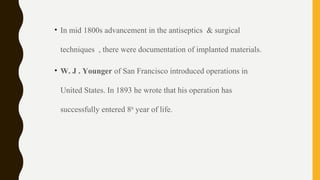 • In mid 1800s advancement in the antiseptics & surgical
techniques , there were documentation of implanted materials.
• W. J . Younger of San Francisco introduced operations in
United States. In 1893 he wrote that his operation has
successfully entered 8th
year of life.
 