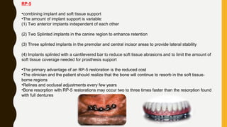 RP-5
•combining implant and soft tissue support
•The amount of implant support is variable:
(1) Two anterior implants independent of each other
(2) Two Splinted implants in the canine region to enhance retention
(3) Three splinted implants in the premolar and central incisor areas to provide lateral stability
(4) Implants splinted with a cantilevered bar to reduce soft tissue abrasions and to limit the amount of
soft tissue coverage needed for prosthesis support
•The primary advantage of an RP-5 restoration is the reduced cost
•The clinician and the patient should realize that the bone will continue to resorb in the soft tissue-
borne regions
•Relines and occlusal adjustments every few years
•Bone resorption with RP-5 restorations may occur two to three times faster than the resorption found
with full dentures
 