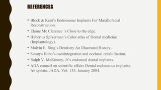 REFERENCES
• Block & Kent’s Endosseous Implants For Maxillofacial
Reconstruction.
• Elaine Mc Clarence ’s Close to the edge.
• Hubertus Spikerman’s Color atlas of Dental medicine
(Implantology).
• Malvin E. Ring’s Dentistry An Illustrated History.
• Sumiya Hobo’s oseointegration and occlusal rehabilitation.
• Ralph V. McKinney, Jr’s endosteal dental implants.
• ADA council on scientific affairs Dental endosseous implants.
An update. JADA, Vol. 135, January 2004.
 