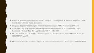 • Richard M. Sullivan, Implant Dentistry and the Concept of Osseointegration: A Historical Perspective .(2001)
Journal of the California Dental Association.
• Douglas A. Deporter “simplifying the treatment of edentulousness” JADA Vol 121sept 1996:1343
• Young-Min Kong, Hydroxyapatite-Based Composite for Dental Implants: an In Vivo Removal Torque
Experiment. J Biomed Mater Res (Appl Biomater) 63: 714–721, 2003
• M. A. EL BASTY and I. L. KAMEL.The Development of a Novel Tooth-root Implant Material. J Dent Res
62(6):733-737, June 1983
• Management of atrophic mandibular ridges with Mini dental implant systems- A case report J.IPS;2005;5;158.
 