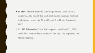 • In 1886 Harris treated a Chinese patient in Grass valley ,
California . He placed the tooth root shaped platinum post with
lead coating, lasted for 27 yrs Reported in Dental Cosmos in
1887.
• In 1889 Edmunds of New York reported on March 12 ,1889
to the First District dental society of that city. He implanted the
metallic capsule.
 