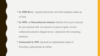 • In 1888 Berry reported about the root form implants made up
of lead.
• In 1890 , a Massachusetts minister had his lower jaw resected
& was restored with an extensive system of gold crowns
soldered & joined to hinged device attached to the remaining
dentition .
• Znamenski in 1891 reported on implantation made of
Porcelain, gutta-percha & rubber.
 