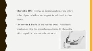 • Bonwill in 1895 reported on the implantation of one or two
tubes of gold or Iridium as a support for individual teeth or
crown.
• IN 1898 R. E Payne at the National Dental Association
meeting gave the first clinical demonstration by placing the
silver capsule in the extracted tooth socket.
 