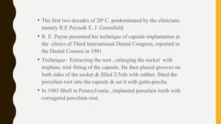 • The first two decades of 20th
C. predominated by the clinicians
namely R.E Payne& E. J .Greenfield.
• R. E .Payne presented his technique of capsule implantation at
the clinics of Third international Dental Congress, reported in
the Dental Cosmos in 1901.
• Technique- Extracting the root , enlarging the socket with
trephine, trial fitting of the capsule. He then placed grooves on
both sides of the socket & filled 2/3rds with rubber, fitted the
porcelain root into the capsule & set it with gutta-percha.
• In 1903 Sholl in Pennsylvania , implanted porcelain tooth with
corrugated porcelain root.
 