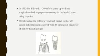 • In 1913 Dr. Edward J. Greenfield came up with the
surgical method to prepare osteotomy in the healed bone
using trephine.
• He fabricated the hollow cylindrical basket root of 20
gauge iridioplatinum soldered with 24 carat gold. Precursor
of hollow basket design
 