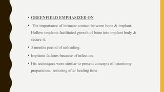 • GREENFIELD EMPHASIZED ON
• The importance of intimate contact between bone & implant.
Hollow implants facilitated growth of bone into implant body &
secure it.
• 3 months period of unloading.
• Implants failures because of infection.
• His techniques were similar to present concepts of osteotomy
preparation, restoring after healing time
 