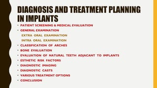 DIAGNOSIS AND TREATMENT PLANNING
IN IMPLANTS
• PATIENT SCREENING & MEDICAL EVALUATION
• GENERAL EXAMINATION
EXTRA ORAL EXAMINATION
INTRA ORAL EXAMINATION
• CLASSIFICATION OF ARCHES
• BONE EVALUATION
• EVALUATION OF NATURAL TEETH ADJACANT TO IMPLANTS
• ESTHETIC RISK FACTORS
• DIAGNOSTIC IMAGING
• DIAGNOSTIC CASTS
• VARIOUS TREATMENT OPTIONS
• CONCLUSION
 