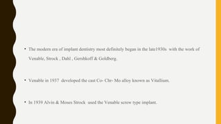 • The modern era of implant dentistry most definitely began in the late1930s with the work of
Venable, Strock , Dahl , Gershkoff & Goldberg.
• Venable in 1937 developed the cast Co- Chr- Mo alloy known as Vitallium.
• In 1939 Alvin & Moses Strock used the Venable screw type implant.
 