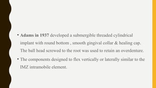 • Adams in 1937 developed a submergible threaded cylindrical
implant with round bottom , smooth gingival collar & healing cap.
The ball head screwed to the root was used to retain an overdenture.
• The components designed to flex vertically or laterally similar to the
IMZ intramobile element.
 