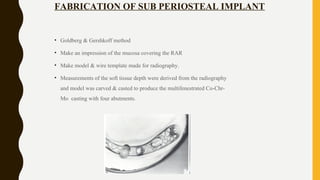 FABRICATION OF SUB PERIOSTEAL IMPLANT
• Goldberg & Gershkoff method
• Make an impression of the mucosa covering the RAR
• Make model & wire template made for radiography.
• Measurements of the soft tissue depth were derived from the radiography
and model was carved & casted to produce the multifenestrated Co-Chr-
Mo casting with four abutments.
 