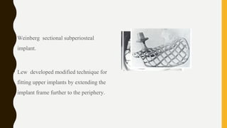 • Weinberg sectional subperiosteal
implant.
• Lew developed modified technique for
fitting upper implants by extending the
implant frame further to the periphery.
 