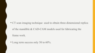 • CT scan imaging technique used to obtain three dimensional replica
of the mandible & CAD-CAM models used for fabricating the
frame work.
• Long term success only 50 to 60%.
 