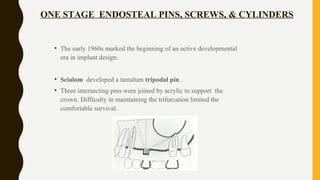ONE STAGE ENDOSTEAL PINS, SCREWS, & CYLINDERS
• The early 1960s marked the beginning of an active developmental
era in implant design.
• Scialom developed a tantalum tripodal pin .
• Three intersecting pins were joined by acrylic to support the
crown. Difficulty in maintaining the trifurcation limited the
comfortable survival.
 