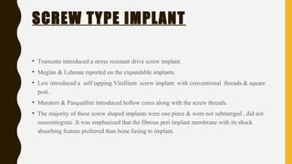 SCREW TYPE IMPLANT
• Tramonte introduced a stress resistant drive screw implant.
• Meglan & Lehman reported on the expandable implants.
• Lew introduced a self tapping Vitallium screw implant with conventional threads & square
post.
• Muratori & Pasquallini introduced hollow cores along with the screw threads.
• The majority of these screw shaped implants were one piece & were not submerged , did not
osseointegrate .It was emphasized that the fibrous peri implant membrane with its shock
absorbing feature preferred than bone fusing to implant.
 