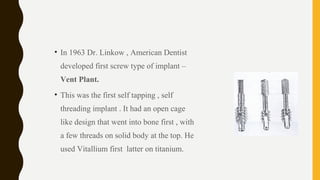 • In 1963 Dr. Linkow , American Dentist
developed first screw type of implant –
Vent Plant.
• This was the first self tapping , self
threading implant . It had an open cage
like design that went into bone first , with
a few threads on solid body at the top. He
used Vitallium first latter on titanium.
 