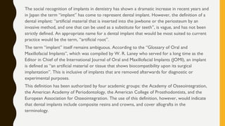 The social recognition of implants in dentistry has shown a dramatic increase in recent years and
in Japan the term “implant” has come to represent dental implant. However, the definition of a
dental implant: “artificial material that is inserted into the jawbone or the periosteum by an
invasive method, and one that can be used as a substitute for teeth”, is vague, and has not been
strictly defined. An appropriate name for a dental implant that would be most suited to current
practice would be the term, “artificial root”.
The term “implant” itself remains ambiguous. According to the “Glossary of Oral and
Maxillofacial Implants”, which was compiled by W. R. Laney who served for a long time as the
Editor in Chief of the International Journal of Oral and Maxillofacial Implants (JOMI), an implant
is defined as “an artificial material or tissue that shows biocompatibility upon its surgical
implantation”. This is inclusive of implants that are removed afterwards for diagnostic or
experimental purposes.
This definition has been authorized by four academic groups: the Academy of Osseointegration,
the American Academy of Periodontology, the American College of Prosthodontists, and the
European Association for Osseointegration. The use of this definition, however, would indicate
that dental implants include composite resins and crowns, and cover allografts in the
terminology.
 