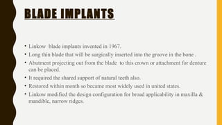 BLADE IMPLANTS
• Linkow blade implants invented in 1967.
• Long thin blade that will be surgically inserted into the groove in the bone .
• Abutment projecting out from the blade to this crown or attachment for denture
can be placed.
• It required the shared support of natural teeth also.
• Restored within month so became most widely used in united states.
• Linkow modified the design configuration for broad applicability in maxilla &
mandible, narrow ridges.
 