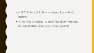 • In 1970 Roberts & Roberts developed Ramus blade
implants .
• It was to be positioned by anchoring distally between
the cortical plates in the ramus of the mandible
 