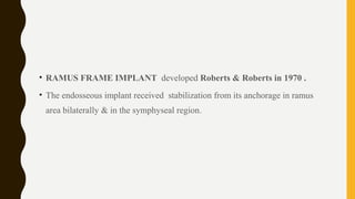 • RAMUS FRAME IMPLANT developed Roberts & Roberts in 1970 .
• The endosseous implant received stabilization from its anchorage in ramus
area bilaterally & in the symphyseal region.
 