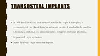TRANSOSTEAL IMPLANTS
• In 1975 Small introduced the transosteal mandibullar staple & bone plate, a
reconstructive device placed through a submental incision & attached to the mandible
with multiple fixation & two transosteal screws to support a full arch prosthesis.
• He presented 16 yrs evaluation,
• Cranin developed single transosteal implant.
 