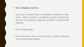 • Def of Implant (GPT 8 )
• Any object or material such as an alloplastic substance or other
tissue, which is partially or completely inserted or grafted into
the body for therapeutic, diagnostic, prosthetic or experimental
purposes.
• Def of Implantology
• Term historically conceived as the study or science of planning
and restoring dental implants.
 