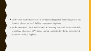 • In 1976 Dr. Andre Schroeder in Switzerland reported the bone growth into
titanium plasma sprayed hollow endosseous implants.
• At the same time , Prof. Willischulte in Germany reported the success with
immediate placement of Vitreous Carbon implant after dental extraction &
invented Frialit-2 implant.
 