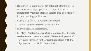 • He started thinking about the potential of titanium to
act as an anchorage point, so the spur for the next
experiment whether titanium can be used as a bridge
in bone healing application.
• Concept of Osseo integration developed
• The first clinical trail was done in 1965.
• In 1971 surgical equipments.
• In May 1982 Dr. George Zarb organized the Toronto
conference on osseointegration. Branemark presented
Two stage threaded root form implant along with the
15 yrs research work & clinical trail.
 